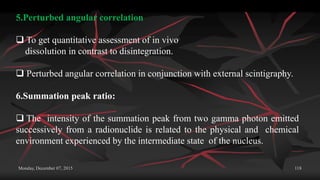 Monday, December 07, 2015 118
5.Perturbed angular correlation
 To get quantitative assessment of in vivo
dissolution in contrast to disintegration.
 Perturbed angular correlation in conjunction with external scintigraphy.
6.Summation peak ratio:
 The intensity of the summation peak from two gamma photon emitted
successively from a radionuclide is related to the physical and chemical
environment experienced by the intermediate state of the nucleus.
 