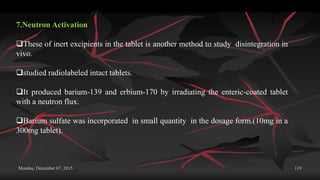 Monday, December 07, 2015 119
7.Neutron Activation
These of inert excipients in the tablet is another method to study disintegration in
vivo.
studied radiolabeled intact tablets.
It produced barium-139 and erbium-170 by irradiating the enteric-coated tablet
with a neutron flux.
Barium sulfate was incorporated in small quantity in the dosage form.(10mg in a
300mg tablet).
 
