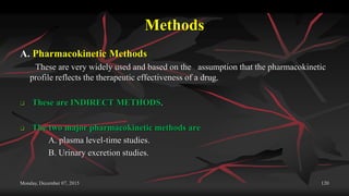 Methods
A. Pharmacokinetic Methods
These are very widely used and based on the assumption that the pharmacokinetic
profile reflects the therapeutic effectiveness of a drug.
 These are INDIRECT METHODS.
 The two major pharmacokinetic methods are
A. plasma level-time studies.
B. Urinary excretion studies.
Monday, December 07, 2015 120
 
