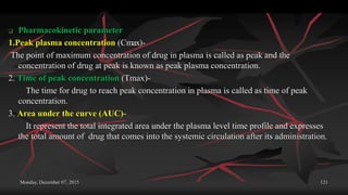 Monday, December 07, 2015 121
 Pharmacokinetic parameter
1.Peak plasma concentration (Cmax)-
The point of maximum concentration of drug in plasma is called as peak and the
concentration of drug at peak is known as peak plasma concentration.
2. Time of peak concentration (Tmax)-
The time for drug to reach peak concentration in plasma is called as time of peak
concentration.
3. Area under the curve (AUC)-
It represent the total integrated area under the plasma level time profile and expresses
the total amount of drug that comes into the systemic circulation after its administration.
 