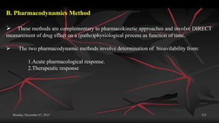 Monday, December 07, 2015 122
B. Pharmacodynamics Method
 These methods are complementary to pharmacokinetic approaches and involve DIRECT
measurement of drug effect on a (patho)physiological process as function of time.
 The two pharmacodynamic methods involve determination of bioavilability from:
1.Acute pharmacological response.
2.Therapeutic response
 