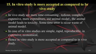 15. In vitro study is more accepted as compared to In
vivo study
 In vivo study are more time consuming , tedious, complex,
expensive, more expenditure, use animal model , the animal
model leads to toxicity. Some time error is occur waste of
animal model.
 In case of in vitro studies are simple, rapid, reproducible, in
expensive, economical,
 Hence in vitro study is more accepted as compared to in vivo
study.
Monday, December 07, 2015 124
 