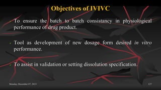 Objectives of IVIVC
 To ensure the batch to batch consistancy in physiological
performance of drug product.
 Tool as development of new dosage form desired in vitro
performance.
 To assist in validation or setting dissolution specification.
Monday, December 07, 2015 127
 