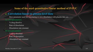 Some of the used quantitative linear method of IVIVC
 Correlation based on plasma level data
Here parameter used for correlating in vitro dissolution with plasma data are…….
In vitro parameters
1. % drug dissolve
2. Rate of dissolution
3. Dissolution rate constant
In vivo parameters
1. % drug absorbed
2. Rate of absorption
3. Absorption rate constant
Monday, December 07, 2015 128
 