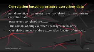 Correlation based on urinary excretions data
Here dissolution parameter are correlated to the urinary
excreation data.
parameter s correlated are……
1. The amount of drug excreated unchanged in the urine
2. Cumulative amount of drug excreted as function of time, etc.
Monday, December 07, 2015 129
 