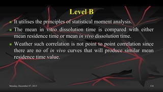 Level B
 It utilises the principles of statistical moment analysis.
 The mean in vitro dissolution time is compared with either
mean residence time or mean in vivo dissolution time.
 Weather such correlation is not point to point correlation since
there are no of in vivo curves that will produce similar mean
residence time value.
Monday, December 07, 2015 134
 
