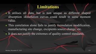 Limitations
 It utilises all data, but is non unique as different shaped
absorption /dissolution curves could result in same moment
value.
 This correlation alone fails to justify formulation modification,
manufacturing site change, excipients source change, etc.
 It does not justify the extremes of quality control standards.
Monday, December 07, 2015 135
 