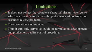 Limitations
 It does not reflect the complete shape of plasma level curve
which is critical factor defines the performance of controlled or
sustained release products.
 The correlation is non-unique.
 Thus it can only serves as guide in formulation development
and production, quality control procedure.
Monday, December 07, 2015 137
 