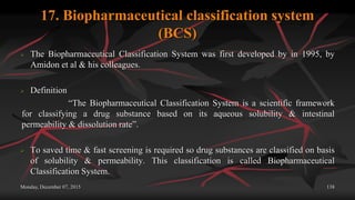 17. Biopharmaceutical classification system
(BCS)
 The Biopharmaceutical Classification System was first developed by in 1995, by
Amidon et al & his colleagues.
 Definition
“The Biopharmaceutical Classification System is a scientific framework
for classifying a drug substance based on its aqueous solubility & intestinal
permeability & dissolution rate”.
 To saved time & fast screening is required so drug substances are classified on basis
of solubility & permeability. This classification is called Biopharmaceutical
Classification System.
Monday, December 07, 2015 138
 