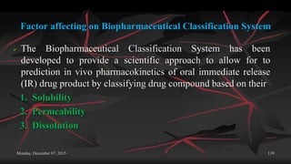 Factor affecting on Biopharmaceutical Classification System
 The Biopharmaceutical Classification System has been
developed to provide a scientific approach to allow for to
prediction in vivo pharmacokinetics of oral immediate release
(IR) drug product by classifying drug compound based on their
1. Solubility
2. Permeability
3. Dissolution
Monday, December 07, 2015 139
 