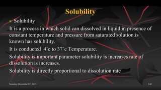 Solubility
 Solubility
It is a process in which solid can dissolved in liquid in presence of
constant temperature and pressure from saturated solution.is
known has solubility.
It is conducted 4˚c to 37˚c Temperature.
Solubility is important parameter solubility is increases rate of
dissolution is increases.
Solubility is directly proportional to dissolution rate
Monday, December 07, 2015 140
 