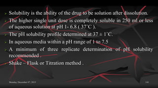 Monday, December 07, 2015 141
 Solubility is the ability of the drug to be solution after dissolution.
 The higher single unit dose is completely soluble in 250 ml or less
of aqueous solution at pH 1- 6.8 ( 37˚C ).
 The pH solubility profile determined at 37 ± 1˚C.
 In aqueous media within a pH range of 1 to 7.5
 A minimum of three replicate determination of pH solubility
recommended .
 Shake – Flask or Titration method .
 