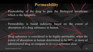 Permeability
 Permeability of the drug to pass the Biological membrane
which is the lipophilic.
 Permeability is based indirectly based on the extent of
absorption of a drug substance in human.
 Drug substance is considered to be highly permeable, when the
extent of absorption in human determined to be 90% or more of
administered drug or compare to in vivo reference dose.
Monday, December 07, 2015 143
 