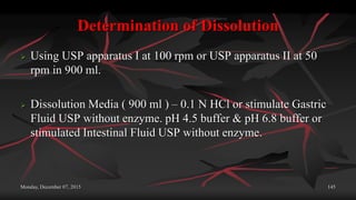 Determination of Dissolution
 Using USP apparatus I at 100 rpm or USP apparatus II at 50
rpm in 900 ml.
 Dissolution Media ( 900 ml ) – 0.1 N HCl or stimulate Gastric
Fluid USP without enzyme. pH 4.5 buffer & pH 6.8 buffer or
stimulated Intestinal Fluid USP without enzyme.
Monday, December 07, 2015 145
 