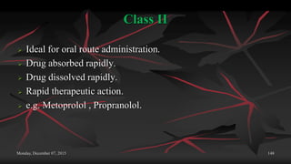 Class II
 Ideal for oral route administration.
 Drug absorbed rapidly.
 Drug dissolved rapidly.
 Rapid therapeutic action.
 e.g. Metoprolol , Propranolol.
Monday, December 07, 2015 148
 