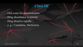 Class III
 Oral route for administration.
 Drug absorbance is limited.
 Drug dissolve rapidly.
 e. g.- Cimitidine, Metformin.
Monday, December 07, 2015 149
 