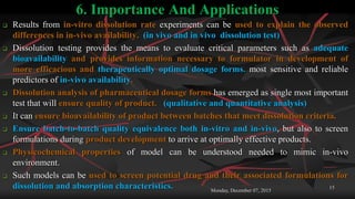 6. Importance And Applications
 Results from in-vitro dissolution rate experiments can be used to explain the observed
differences in in-vivo availability. (in vivo and in vivo dissolution test)
 Dissolution testing provides the means to evaluate critical parameters such as adequate
bioavailability and provides information necessary to formulator in development of
more efficacious and therapeutically optimal dosage forms. most sensitive and reliable
predictors of in-vivo availability.
 Dissolution analysis of pharmaceutical dosage forms has emerged as single most important
test that will ensure quality of product. (qualitative and quantitative analysis)
 It can ensure bioavailability of product between batches that meet dissolution criteria.
 Ensure batch-to-batch quality equivalence both in-vitro and in-vivo, but also to screen
formulations during product development to arrive at optimally effective products.
 Physicochemical properties of model can be understood needed to mimic in-vivo
environment.
 Such models can be used to screen potential drug and their associated formulations for
dissolution and absorption characteristics. Monday, December 07, 2015
15
 