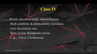 Class IV
 Poorly absorbed orally administration.
 Both solubility & permeability limitation.
 Low dissolution rate.
 Slow or low therapeutic action.
 e. g.- Taxol, Clorthiazole.
Monday, December 07, 2015 150
 