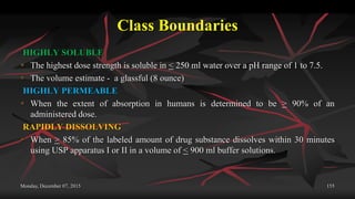 Class Boundaries
HIGHLY SOLUBLE
 The highest dose strength is soluble in < 250 ml water over a pH range of 1 to 7.5.
 The volume estimate - a glassful (8 ounce)
HIGHLY PERMEABLE
 When the extent of absorption in humans is determined to be > 90% of an
administered dose.
RAPIDLY DISSOLVING
 When > 85% of the labeled amount of drug substance dissolves within 30 minutes
using USP apparatus I or II in a volume of < 900 ml buffer solutions.
Monday, December 07, 2015 155
 