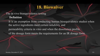 18. Biowaiver
The in vivo bioequivalence testing
 Definition
It is an exemption from conducting human bioequivalence studies when
the active ingredients meet certain solubility and
permeability criteria in vitro and when the dissolution profile
of the dosage form meets the requirements for an IR dosage form.
Monday, December 07, 2015 156
 