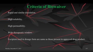 Criteria of Biowaiver
 Rapid and similar dissolution.
 High solubility.
 High permeability.
 Wide therapeutic window.
 Excipient used in dosage form are same as those present in approved drug product.
Monday, December 07, 2015 157
 