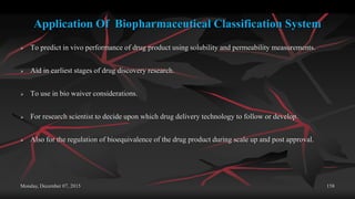 Application Of Biopharmaceutical Classification System
 To predict in vivo performance of drug product using solubility and permeability measurements.
 Aid in earliest stages of drug discovery research.
 To use in bio waiver considerations.
 For research scientist to decide upon which drug delivery technology to follow or develop.
 Also for the regulation of bioequivalence of the drug product during scale up and post approval.
Monday, December 07, 2015 158
 