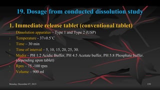 19. Dosage from conducted dissolution study
1. Immediate release tablet (conventional tablet)
1. Dissolution apparatus – Type 1 and Type 2 (USP)
2. Temperature - 37±0.5˚C
3. Time – 30 min
4. Time of interval – 5, 10, 15, 20, 25, 30.
5. Media – PH 1.2 Acidic Buffer, PH 4.5 Acetate buffer, PH 5.8 Phosphate buffer.
(depending upon tablet)
6. Rpm – 75 -100 rpm
7. Volume – 900 ml
Monday, December 07, 2015 159
 