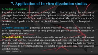7. Application of In vitro dissolution studies
1. Product Development
Important tool during development of dosage form. Aids in guiding the selection of
prototype formulations and for determining optimum levels of ingredients to achieve drug
release profiles, particularly for extended release formulations. Also guides in selection of a
“market-image” product to be used in pivotal in-vivo bioavailability or bioequivalence
studies.
2. Quality Assurance D.T. performed on future production lots and is used to assess the lot-
to-lot performance characteristics of drug product and provide continued assurance of
product integrity/similarity.
3. Product Stability In-vitro dissolution also used to assess drug product quality with respect
to stability and shelf-life. As product age, physicochemical changes to the dosage form may
alter dissolution characteristics of drug product over time. For some products, polymorph
transformations to more stable, and hence less soluble crystalline forms may result in reduced
dissolution rates.
Monday, December 07, 2015 16
 