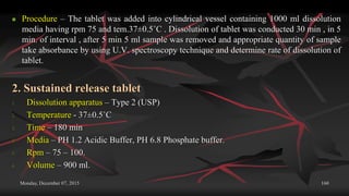 Monday, December 07, 2015 160
 Procedure – The tablet was added into cylindrical vessel containing 1000 ml dissolution
media having rpm 75 and tem.37±0.5˚C . Dissolution of tablet was conducted 30 min , in 5
min. of interval , after 5 min 5 ml sample was removed and appropriate quantity of sample
take absorbance by using U.V. spectroscopy technique and determine rate of dissolution of
tablet.
2. Sustained release tablet
1. Dissolution apparatus – Type 2 (USP)
2. Temperature - 37±0.5˚C
3. Time – 180 min
4. Media – PH 1.2 Acidic Buffer, PH 6.8 Phosphate buffer.
5. Rpm – 75 – 100.
6. Volume – 900 ml.
 