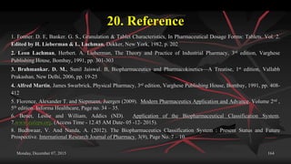 20. Reference
1. Fonner. D. E, Banker. G. S., Granulation & Tablet Characteristics, In Pharmaceutical Dosage Forms: Tablets. Vol. 2.
Edited by H. Lieberman & L. Lachman, Dekker, New York, 1982, p. 202
2. Leon Lachman, Herbert. A. Lieberman, The Theory and Practice of Industrial Pharmacy, 3rd edition, Varghese
Publishing House, Bombay, 1991, pp. 301-303
3. Brahmankar. D. M., Sunil Jaiswal. B, Biopharmaceutics and Pharmacokinetics—A Treatise, 1st edition, Vallabh
Prakashan, New Delhi, 2006, pp. 19-25
4. Alfred Martin, James Swarbrick, Physical Pharmacy, 3rd edition, Varghese Publishing House, Bombay, 1991, pp. 408-
412
5. Florence, Alexander T. and Siepmann, Juergen (2009). Modern Pharmaceutics Application and Advance. Volume 2nd ,
5th edition. Informa Healthcare, Page no. 34 – 35.
6. Benet, Leslie and William, Addics (ND). Application of the Biopharmaceutical Classification System.
7.www.eufeps.org. (Access Time - 12.45 AM Date- 05 -12- 2015).
8. Budhwaar, V. And Nanda, A. (2012). The Biopharmaceutics Classification System : Present Status and Future
Prospective. International Research Journal of Pharmacy. 3(9), Page No. 7 – 10.
Monday, December 07, 2015 164
 