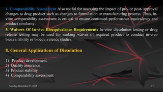 Monday, December 07, 2015 17
4. Comparability Assessment Also useful for assessing the impact of pre- or post- approval
changes to drug product such as changes to formulation or manufacturing process. Thus, in-
vitro comparability assessment is critical to ensure continued performance equivalency and
product similarity.
5. Waivers Of In-vivo Bioequivalence Requirements In-vitro dissolution testing or drug
release testing may be used for seeking waiver of required product to conduct in-vivo
bioavailability or bioequivalence studies.
8. General Applications of Dissolution
1) Product development
2) Quality assurance
3) Product stability
4) Comparability assessment
 