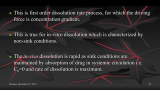 Monday, December 07, 2015 24
 This is first order dissolution rate process, for which the driving
force is concentration gradient.
 This is true for in-vitro dissolution which is characterized by
non-sink conditions.
 The in-vivo dissolution is rapid as sink conditions are
maintained by absorption of drug in systemic circulation i.e.
Cb=0 and rate of dissolution is maximum.
 