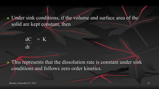 Monday, December 07, 2015 25
 Under sink conditions, if the volume and surface area of the
solid are kept constant, then
dC = K
dt
 This represents that the dissolution rate is constant under sink
conditions and follows zero order kinetics.
 
