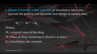 Monday, December 07, 2015 27
 Hixon-Crowell’s cubic root law of dissolution takes into
account the particle size decrease and change in surface area,
W0
1/3 – W1/3 = Kt
Where,
W0=original mass of the drug
W=mass of drug remaining to dissolve at time t
Kt=dissolution rate constant.
 