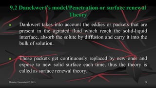 9.2 Danckwert’s model/Penetration or surface renewal
Theory
 Dankwert takes into account the eddies or packets that are
present in the agitated fluid which reach the solid-liquid
interface, absorb the solute by diffusion and carry it into the
bulk of solution.
 These packets get continuously replaced by new ones and
expose to new solid surface each time, thus the theory is
called as surface renewal theory.
Monday, December 07, 2015 28
 