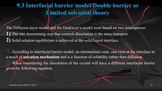 Monday, December 07, 2015 32
9.3 Interfacial barrier model/Double barrier or
Limited solvation theory
The Diffusion layer model and the Dankwert’s model were based on two assumptions:
1) The rate determining step that controls dissolution is the mass transport.
2) Solid solution equilibrium is achieved at the solid/liquid interface.
According to interfacial barrier model, an intermediate conc. can exist at the interface as
a result of solvation mechanism and is a function of solubility rather than diffusion.
When considering the dissolution of the crystal will have a different interfacial barrier
given by following equation,
 