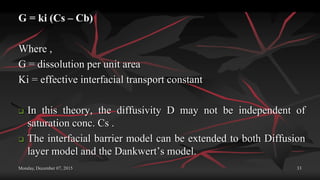 Monday, December 07, 2015 33
G = ki (Cs – Cb)
Where ,
G = dissolution per unit area
Ki = effective interfacial transport constant
 In this theory, the diffusivity D may not be independent of
saturation conc. Cs .
 The interfacial barrier model can be extended to both Diffusion
layer model and the Dankwert’s model.
 