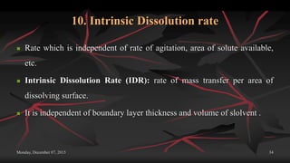 10. Intrinsic Dissolution rate
 Rate which is independent of rate of agitation, area of solute available,
etc.
 Intrinsic Dissolution Rate (IDR): rate of mass transfer per area of
dissolving surface.
 It is independent of boundary layer thickness and volume of slolvent .
Monday, December 07, 2015 34
 