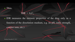 Monday, December 07, 2015 35
 Thus,
IDR = k1Cs
 IDR measures the intrinsic properties of the drug only as a
function of the dissolution medium, e.g. its pH, ionic strength,
counter ions, etc.)
 