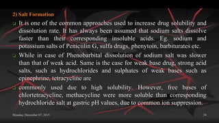 Monday, December 07, 2015 38
2) Salt Formation
 It is one of the common approaches used to increase drug solubility and
dissolution rate. It has always been assumed that sodium salts dissolve
faster than their corresponding insoluble acids. Eg. sodium and
potassium salts of Peniciilin G, sulfa drugs, phenytoin, barbiturates etc.
 While in case of Phenobarbital dissolution of sodium salt was slower
than that of weak acid. Same is the case for weak base drug, strong acid
salts, such as hydrochlorides and sulphates of weak bases such as
epinephrine, tetracycline are
 commonly used due to high solubility. However, free bases of
chlortetracycline, methacycline were more soluble than corresponding
hydrochloride salt at gastric pH values, due to common ion suppression.
 