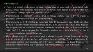 Monday, December 07, 2015 39
3) Particle Size
 There is a direct relationship between surface area of drug and its dissolution rate.
Since, surface area increases with decrease in particle size, higher dissolution rates may
be achieved through reduction of particle size.
 Micronization of sparingly soluble drug to reduce particle size is by no means a
guarantee of better dissolution and bioavailability.
 Micronization of hydrophobic powders can lead to aggregation and floatation when
powder is dispersed into dissolution medium. So, mere increase in S.A. of drug does not
always guarantee an equivalent increase in dissolution rate. Rather, it is increase in the
“effective” S.A., or area exposed to dissolution medium and not the absolute S.A. that is
directly proportional to dissolution rate.
 Hydrophobic drugs like phenacetin, aspirin shows decrease in dissolution rate as they
tend to adsorb air at the surface and inhibit their wettability. Problem eliminated by
evacuating surface from adsorbed air or by use of surfactants. So these drugs in-vivo
exhibit excellent wetting due to presence of natural surfactants such as bile salts.
 