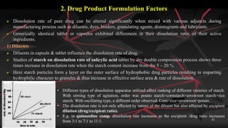 2. Drug Product Formulation Factors
 Dissolution rate of pure drug can be altered significantly when mixed with various adjuncts during
manufacturing process such as diluents, dyes, binders, granulating agents, disintegrants and lubricants.
 Generically identical tablet or capsules exhibited differences in their dissolution rates of their active
ingredients.
1) Diluents
 Diluents in capsule & tablet influence the dissolution rate of drug.
 Studies of starch on dissolution rate of salicylic acid tablet by dry double compression process shows three
times increase in dissolution rate when the starch content increase from the 5 – 20 %.
 Here starch particles form a layer on the outer surface of hydrophobic drug particles resulting in imparting
hydrophilic character to granules & thus increase in effective surface area & rate of dissolution.
Monday, December 07, 2015 42
• Different types of dissolution apparatus utilized affect ranking of different varieties of starch.
With stirring type of agitation, order was potato starch>cornstarch>arrowroot starch>rice
starch. With oscillating type, a different order observed. Corn>rice>arrowroot>potato.
• The dissolution rate is not only affected by nature of the diluent but also affected by excipient
dilution (drug/excipient ratio).
• E.g. in quinazoline comp. dissolution rate increases as the excipient /drug ratio increases
from 3:1 to 7:1 to 11:1.
 
