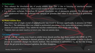 Monday, December 07, 2015 46
5) Surfactants
• They enhance the dissolution rate of poorly soluble drug. This is due to lowering of interfacial tension,
increasing effective surface area, which in turn results in faster dissolution rate.
• E.g Non-ionic surfactant Polysorbate 80 increase dissolution rate of phenacetin granules. The increase was
more pronounced when the surfactant was sprayed on granules than when it was dissolved in granulating
agent.
6) Water-soluble Dyes
• Dissolution rate of single crystal of sulphathiazole was found to decrease significantly in presence of FD&C
Blue No.1. The inhibiting effect was related to preferential adsorption of dye molecules on primary dissolution
sources of crystal surfaces. They inhibit the micellar solubilization effect of bile salts on drug.
• Cationic dyes are more reactive in lower conc. than are anionic dyes.
7) Coating Polymers
• Tablets with MC coating were found to exhibit lower dissoln profiles than those coated with HPMC at 37ºC.
The differences are attributed to thermal gelation of MC at temp near 37º, which creates a barrier to dissoln
process & essentially changes the dissoln medium. This mechanism is substantiated by the fact that at temp
below the gel point & at increased agitation, the effect disappears.
 