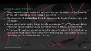 Monday, December 07, 2015 49
3) Drug Excipient Interaction
 These interactions occur during any unit operation such as mixing, milling, blending,
drying, and/or granulating result change in dissolution.
 The dissolution of prednisolone found to depend on the length of mixing time with
Mg-stearate
 Similar as increase in mixing time of formulation containing 97 to 99% microcrystalline
cellulose or another slightly swelling disintegrant result in enhance dissolution rate.
 Polysorbate-80 used as excipient in capsules causes formation of formaldehyde by
autoxidation which causes film formation by denaturing the inner surface of capsule.
This causes decrease in dissoln rate of capsules.
 