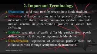 2. Important Terminology
 Dissolution- solid mass transfer process in to liquid medium.
 Diffusion- diffusion is mass transfer process of individual
molecules of atoms having continuous random molecular
motion contain in concentration gradient is known has
Diffusion.
 Dialysis- separation of easily diffusible particle from poorly
diffusible particle through semipermeable Membrane.
 Ultrafiltration- separation of colloidal particle from sub
colloidal particle through semipermeable membrane.
Monday, December 07, 2015 5
 