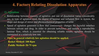 4. Factors Relating Dissolution Apparatus
1) Agitation
 Relationship between intensity of agitation and rate of dissolution varies considerably
acc. to type of agitation used, the degree of laminar and turbulent flow in system, the
shape and design of stirrer and physicochemical properties of solid.
 Speed of agitation generates a flow that continuously changes the liq/solid interface
between solvent and drug. In order to prevent turbulence and sustain a reproducible
laminar flow, which is essential for obtaining reliable results, agitation should be
maintained at a relatively low rate.
 Thus, in general relatively low agitation should be applied.
1. Basket Method- 100 Rpm
2. Paddle Method- 50-75 rpm
Monday, December 07, 2015 51
 