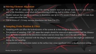 Monday, December 07, 2015 52
2) Stirring Element Alignment
 The USP / NF XV states that the axis of the stirring element must not deviate more than 0.2 mm from the
axis of the dissolution vessel which defines centering of stirring shaft to within ±2 mm.
 Studies indicant that significant increase in dissolution rate up to 13% occurs if shaft is offset 2-6 mm from
the center axis of the flask.
 Tilt in excess of 1.5 0 may increase dissolution rate from 2 to 25%.
3) Sampling Probe Position & Filter
 Sampling probe can affect the hydrodynamic of the system & so that change in dissolution rate.
 For position of sampling, USP / NF states that sample should be removed at approximately half the distance
from the basket or paddle to the dissolution medium and not closer than 1 cm to the side of the flask.
 Filter material must be saturated with the drug by repeated passage to avoid losses that might go undetected
during the test sampling.
 Accumulation of the particulate matter on the surface may cause significant error in the dissolution testing.
 
