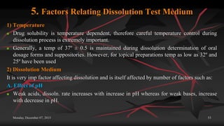 5. Factors Relating Dissolution Test Medium
1) Temperature
 Drug solubility is temperature dependent, therefore careful temperature control during
dissolution process is extremely important.
 Generally, a temp of 37º ± 0.5 is maintained during dissolution determination of oral
dosage forms and suppositories. However, for topical preparations temp as low as 32º and
25º have been used
2) Dissolution Medium
It is very imp factor affecting dissolution and is itself affected by number of factors such as:
A. Effect of pH
 Weak acids, dissoln. rate increases with increase in pH whereas for weak bases, increase
with decrease in pH.
Monday, December 07, 2015 53
 