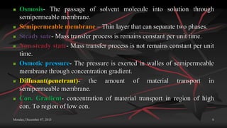 Monday, December 07, 2015 6
 Osmosis- The passage of solvent molecule into solution through
semipermeable membrane.
 Semipermeable membrane – Thin layer that can separate two phases.
 Steady sate- Mass transfer process is remains constant per unit time.
 Non steady state- Mass transfer process is not remains constant per unit
time.
 Osmotic pressure- The pressure is exerted in walles of semipermeable
membrane through concentration gradient.
 Diffusant(penetrant)- the amount of material transport in
semipermeable membrane.
 Con. Gradient- concentration of material transport in region of high
con. To region of low con.
 