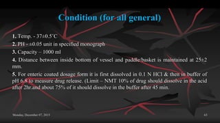 Condition (for all general)
1. Temp. - 37±0.5˚C
2. PH - ±0.05 unit in specified monograph
3. Capacity – 1000 ml
4. Distance between inside bottom of vessel and paddle/basket is maintained at 25±2
mm.
5. For enteric coated dosage form it is first dissolved in 0.1 N HCl & then in buffer of
pH 6.8 to measure drug release. (Limit – NMT 10% of drug should dissolve in the acid
after 2hr.and about 75% of it should dissolve in the buffer after 45 min.
Monday, December 07, 2015 63
 